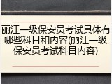 丽江一级保安员考试具体有哪些科目和内容(丽江一级保安员考试科目内容)