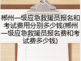 郴州一级应急救援员报名和考试费用分别多少钱(郴州一级应急救援员报名费和考试费多少钱)