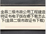 金昌二级市政公用工程建造师证书电子版在哪下载怎么下(金昌二级市政证书下载)