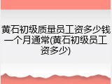 黄石初级质量员工资多少钱一个月通常(黄石初级员工资多少)