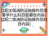 益阳二级消防设施操作员需要学什么科目呢哪些内容(益阳二级消防设施操作员科目内容)