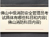 佛山中级消防安全管理员考试具体有哪些科目和内容(佛山消防科目内容)