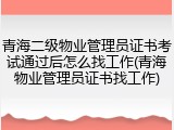 青海二级物业管理员证书考试通过后怎么找工作(青海物业管理员证书找工作)