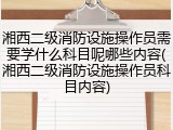 湘西二级消防设施操作员需要学什么科目呢哪些内容(湘西二级消防设施操作员科目内容)