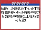 常德中级建筑施工安全工程师限制专业吗还有哪些要求呀(常德中级安全工程师限制专业)