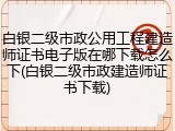 白银二级市政公用工程建造师证书电子版在哪下载怎么下(白银二级市政建造师证书下载)