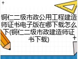 铜仁二级市政公用工程建造师证书电子版在哪下载怎么下(铜仁二级市政建造师证书下载)