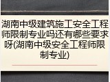 湖南中级建筑施工安全工程师限制专业吗还有哪些要求呀(湖南中级安全工程师限制专业)