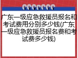 广东一级应急救援员报名和考试费用分别多少钱(广东一级应急救援员报名费和考试费多少钱)