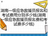 湖南一级应急救援员报名和考试费用分别多少钱(湖南一级应急救援员报名费和考试费多少钱)
