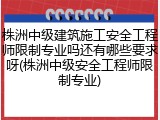 株洲中级建筑施工安全工程师限制专业吗还有哪些要求呀(株洲中级安全工程师限制专业)