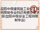 益阳中级建筑施工安全工程师限制专业吗还有哪些要求呀(益阳中级安全工程师限制专业)