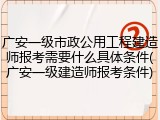 广安一级市政公用工程建造师报考需要什么具体条件(广安一级建造师报考条件)