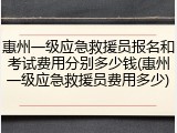 惠州一级应急救援员报名和考试费用分别多少钱(惠州一级应急救援员费用多少)