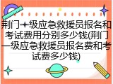 荆门一级应急救援员报名和考试费用分别多少钱(荆门一级应急救援员报名费和考试费多少钱)