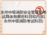 永州中级消防安全管理员考试具体有哪些科目和内容(永州中级消防考试科目)
