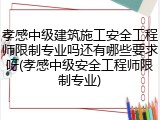 孝感中级建筑施工安全工程师限制专业吗还有哪些要求呀(孝感中级安全工程师限制专业)