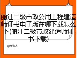 丽江二级市政公用工程建造师证书电子版在哪下载怎么下(丽江二级市政建造师证书下载)