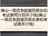 佛山一级应急救援员报名和考试费用分别多少钱(佛山一级应急救援员报名费和考试费多少钱)
