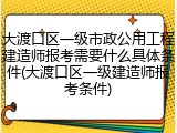 大渡口区一级市政公用工程建造师报考需要什么具体条件(大渡口区一级建造师报考条件)