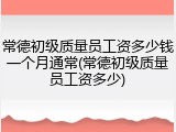 常德初级质量员工资多少钱一个月通常(常德初级质量员工资多少)