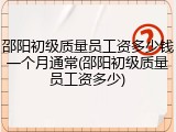 邵阳初级质量员工资多少钱一个月通常(邵阳初级质量员工资多少)