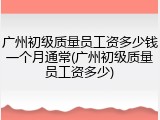 广州初级质量员工资多少钱一个月通常(广州初级质量员工资多少)