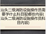 汕头二级消防设施操作员需要学什么科目呢哪些内容(汕头二级消防设施操作员科目内容)