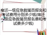 宿迁一级应急救援员报名和考试费用分别多少钱(宿迁一级应急救援员报名费和考试费多少钱)