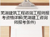 芜湖建筑工程咨询工程师报考资格详解(芜湖建工咨询师报考条件)