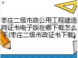 枣庄二级市政公用工程建造师证书电子版在哪下载怎么下(枣庄二级市政证书下载)