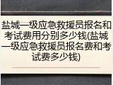盐城一级应急救援员报名和考试费用分别多少钱(盐城一级应急救援员报名费和考试费多少钱)