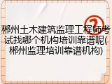 郴州土木建筑监理工程师考试找哪个机构培训靠谱呢(郴州监理培训靠谱机构)