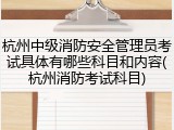 杭州中级消防安全管理员考试具体有哪些科目和内容(杭州消防考试科目)