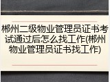 郴州二级物业管理员证书考试通过后怎么找工作(郴州物业管理员证书找工作)