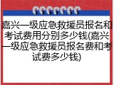嘉兴一级应急救援员报名和考试费用分别多少钱(嘉兴一级应急救援员报名费和考试费多少钱)