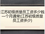 江苏初级质量员工资多少钱一个月通常(江苏初级质量员工资多少)