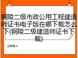 铜陵二级市政公用工程建造师证书电子版在哪下载怎么下(铜陵二级建造师证书下载)