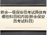 新余一级保安员考试具体有哪些科目和内容(新余保安员考试科目)