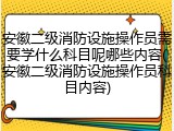 安徽二级消防设施操作员需要学什么科目呢哪些内容(安徽二级消防设施操作员科目内容)
