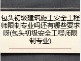 包头初级建筑施工安全工程师限制专业吗还有哪些要求呀(包头初级安全工程师限制专业)