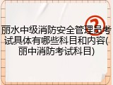 丽水中级消防安全管理员考试具体有哪些科目和内容(丽中消防考试科目)