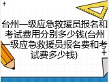 台州一级应急救援员报名和考试费用分别多少钱(台州一级应急救援员报名费和考试费多少钱)