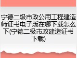 宁德二级市政公用工程建造师证书电子版在哪下载怎么下(宁德二级市政建造证书下载)