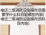 宿迁二级消防设施操作员需要学什么科目呢哪些内容(宿迁二级消防设施操作员科目内容)