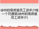 徐州初级质量员工资多少钱一个月通常(徐州初级质量员工资多少)