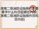 淮南二级消防设施操作员需要学什么科目呢哪些内容(淮南二级消防设施操作员科目内容)