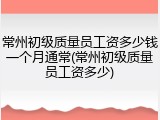 常州初级质量员工资多少钱一个月通常(常州初级质量员工资多少)