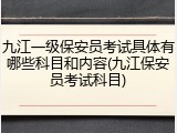 九江一级保安员考试具体有哪些科目和内容(九江保安员考试科目)