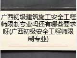 广西初级建筑施工安全工程师限制专业吗还有哪些要求呀(广西初级安全工程师限制专业)